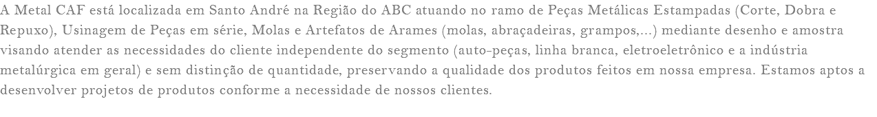 A Metal CAF está localizada em Santo André na Região do ABC atuando no ramo de Peças Metálicas Estampadas (Corte, Dobra e Repuxo), Usinagem de Peças em série, Molas e Artefatos de Arames (molas, abraçadeiras, grampos,...) mediante desenho e amostra visando atender as necessidades do cliente independente do segmento (auto-peças, linha branca, eletroeletrônico e a indústria metalúrgica em geral) e sem distinção de quantidade, preservando a qualidade dos produtos feitos em nossa empresa. Estamos aptos a desenvolver projetos de produtos conforme a necessidade de nossos clientes. 