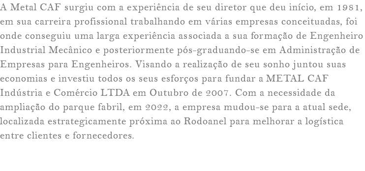 A Metal CAF surgiu com a experiência de seu diretor que deu início, em 1981, em sua carreira profissional trabalhando em várias empresas conceituadas, foi onde conseguiu uma larga experiência associada a sua formação de Engenheiro Industrial Mecânico e posteriormente pós-graduando-se em Administração de Empresas para Engenheiros. Visando a realização de seu sonho juntou suas economias e investiu todos os seus esforços para fundar a METAL CAF Indústria e Comércio LTDA em Outubro de 2007. Com a necessidade da ampliação do parque fabril, em 2022, a empresa mudou-se para a atual sede, localizada estrategicamente próxima ao Rodoanel para melhorar a logística entre clientes e fornecedores. 